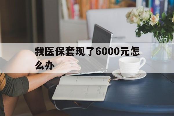 文山最新我医保套现了6000元怎么办方法分析(最方便真实的文山医保套现会被发现吗方法)