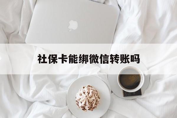 文山最新社保卡能绑微信转账吗方法分析(最方便真实的文山社保卡能绑定微信吗能提现吗方法)