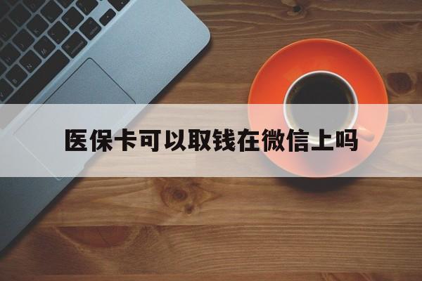 文山最新医保卡可以取钱在微信上吗方法分析(最方便真实的文山医保卡可以取钱在微信上吗怎么取方法)